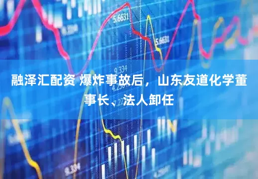融泽汇配资 爆炸事故后，山东友道化学董事长、法人卸任