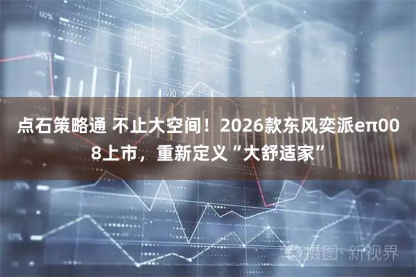 点石策略通 不止大空间！2026款东风奕派eπ008上市，重新定义“大舒适家”