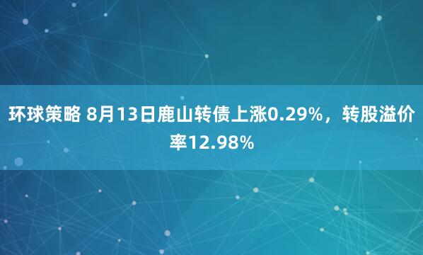 环球策略 8月13日鹿山转债上涨0.29%，转股溢价率12.98%