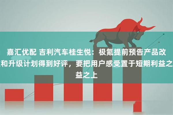 嘉汇优配 吉利汽车桂生悦：极氪提前预告产品改款和升级计划得到好评，要把用户感受置于短期利益之上