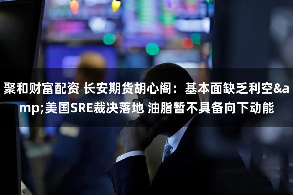 聚和财富配资 长安期货胡心阁：基本面缺乏利空&美国SRE裁决落地 油脂暂不具备向下动能