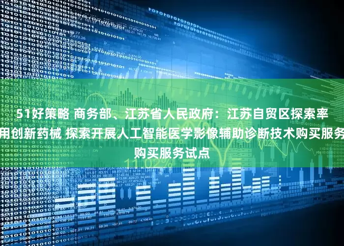 51好策略 商务部、江苏省人民政府：江苏自贸区探索率先使用创新药械 探索开展人工智能医学影像辅助诊断技术购买服务试点