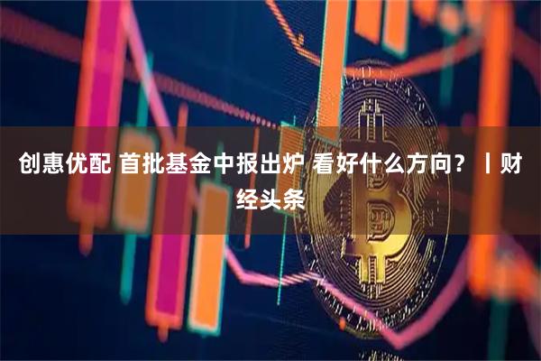 创惠优配 首批基金中报出炉 看好什么方向？丨财经头条