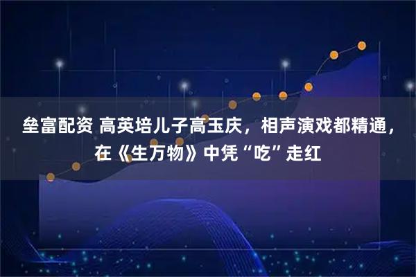 垒富配资 高英培儿子高玉庆，相声演戏都精通，在《生万物》中凭“吃”走红
