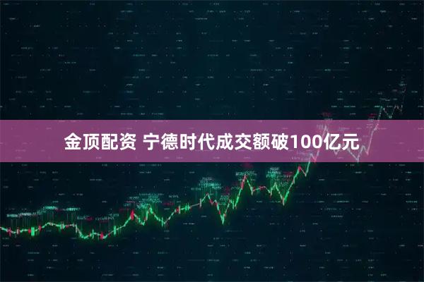 金顶配资 宁德时代成交额破100亿元