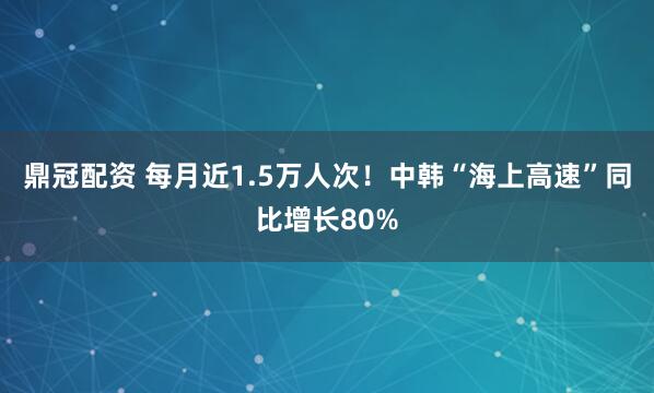 鼎冠配资 每月近1.5万人次！中韩“海上高速”同比增长80%