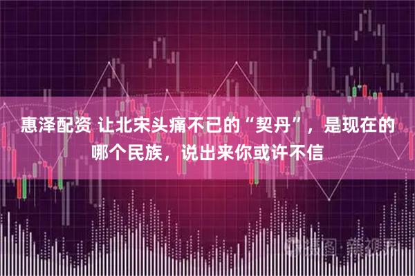 惠泽配资 让北宋头痛不已的“契丹”，是现在的哪个民族，说出来你或许不信