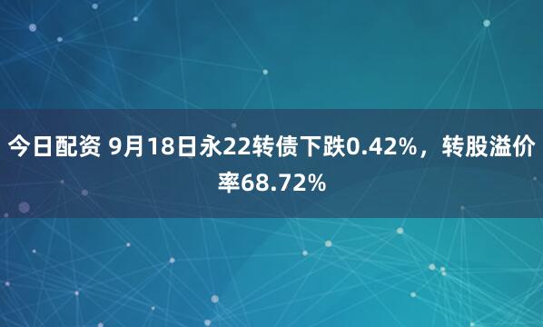 今日配资 9月18日永22转债下跌0.42%，转股溢价率68.72%