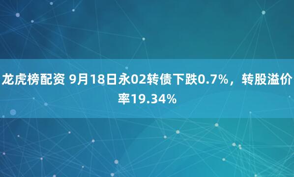 龙虎榜配资 9月18日永02转债下跌0.7%，转股溢价率19.34%