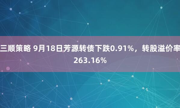 三顺策略 9月18日芳源转债下跌0.91%，转股溢价率263.16%