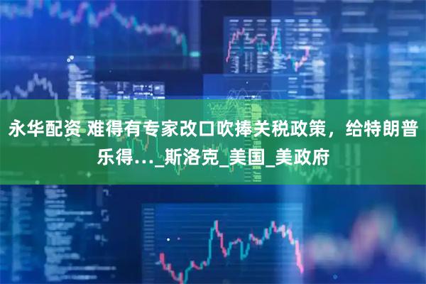 永华配资 难得有专家改口吹捧关税政策，给特朗普乐得…_斯洛克_美国_美政府