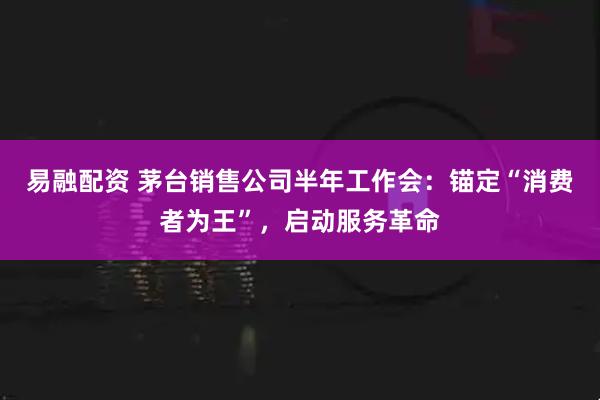 易融配资 茅台销售公司半年工作会:锚定“消费者为王”,启动服务革命