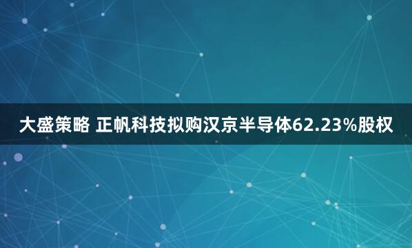 大盛策略 正帆科技拟购汉京半导体62.23%股权